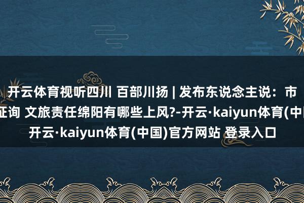 开云体育视听四川 百部川扬 | 发布东说念主说：市委八届十次全会专题征询 文旅责任绵阳有哪些上风?-开云·kaiyun体育(中国)官方网站 登录入口