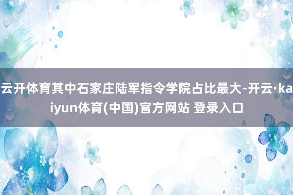 云开体育其中石家庄陆军指令学院占比最大-开云·kaiyun体育(中国)官方网站 登录入口