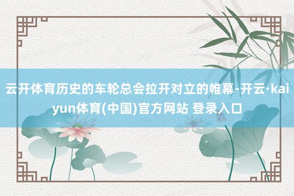 云开体育历史的车轮总会拉开对立的帷幕-开云·kaiyun体育(中国)官方网站 登录入口