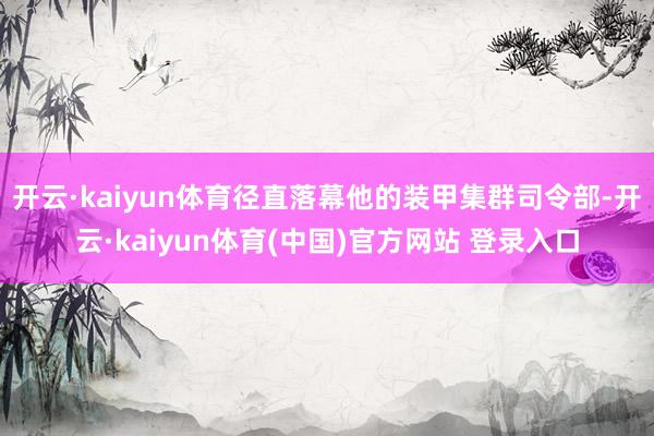 开云·kaiyun体育径直落幕他的装甲集群司令部-开云·kaiyun体育(中国)官方网站 登录入口