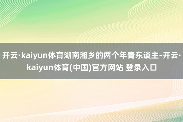 开云·kaiyun体育湖南湘乡的两个年青东谈主-开云·kaiyun体育(中国)官方网站 登录入口