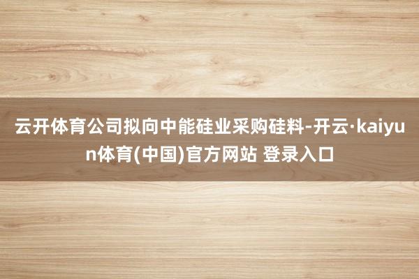 云开体育公司拟向中能硅业采购硅料-开云·kaiyun体育(中国)官方网站 登录入口