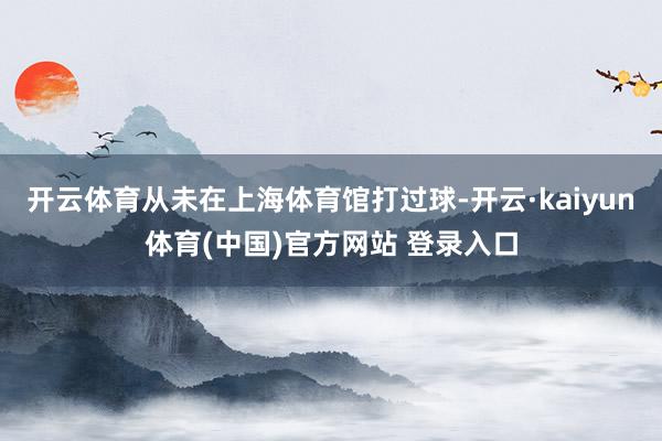 开云体育从未在上海体育馆打过球-开云·kaiyun体育(中国)官方网站 登录入口