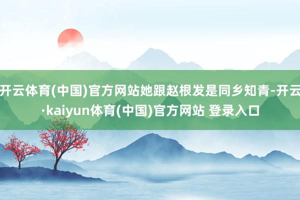 开云体育(中国)官方网站她跟赵根发是同乡知青-开云·kaiyun体育(中国)官方网站 登录入口