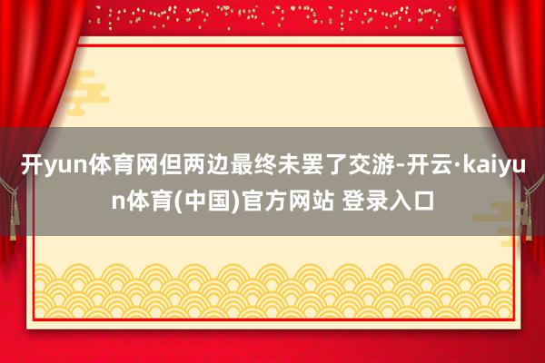 开yun体育网但两边最终未罢了交游-开云·kaiyun体育(中国)官方网站 登录入口