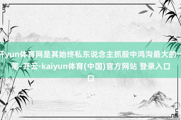 开yun体育网是其始终私东说念主抓股中鸿沟最大的一笔-开云·kaiyun体育(中国)官方网站 登录入口