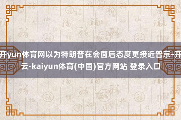 开yun体育网以为特朗普在会面后态度更接近普京-开云·kaiyun体育(中国)官方网站 登录入口