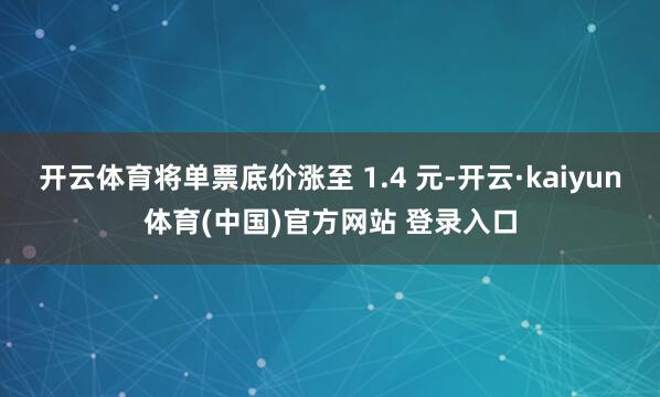 开云体育将单票底价涨至 1.4 元-开云·kaiyun体育(中国)官方网站 登录入口
