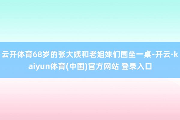 云开体育68岁的张大姨和老姐妹们围坐一桌-开云·kaiyun体育(中国)官方网站 登录入口