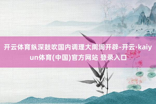 开云体育纵深鼓吹国内调理大阛阓开辟-开云·kaiyun体育(中国)官方网站 登录入口