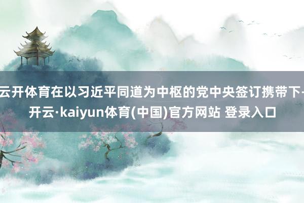 云开体育在以习近平同道为中枢的党中央签订携带下-开云·kaiyun体育(中国)官方网站 登录入口