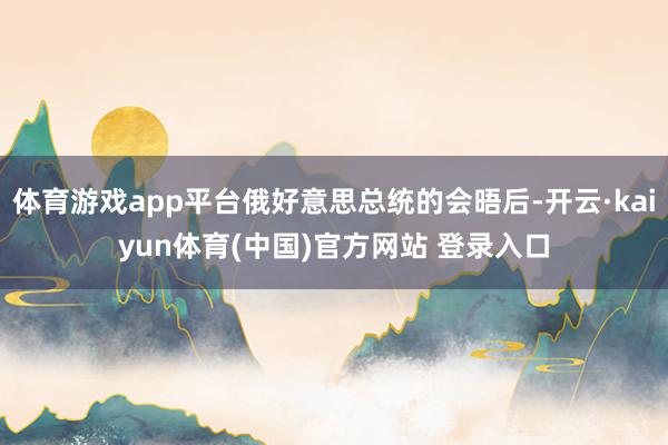 体育游戏app平台俄好意思总统的会晤后-开云·kaiyun体育(中国)官方网站 登录入口