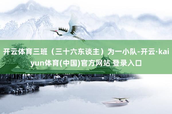 开云体育三班（三十六东谈主）为一小队-开云·kaiyun体育(中国)官方网站 登录入口