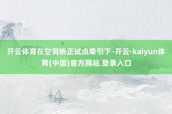 开云体育在空洞矫正试点牵引下-开云·kaiyun体育(中国)官方网站 登录入口