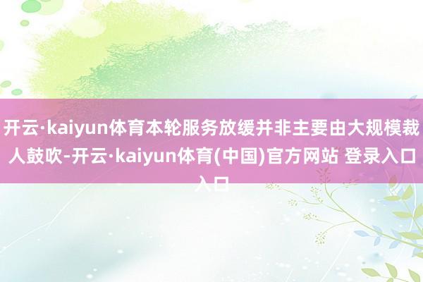 开云·kaiyun体育本轮服务放缓并非主要由大规模裁人鼓吹-开云·kaiyun体育(中国)官方网站 登录入口