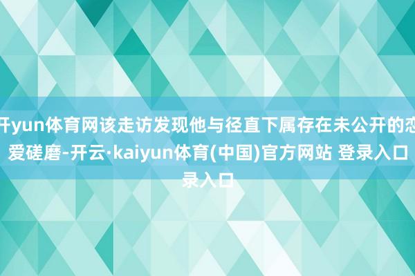 开yun体育网该走访发现他与径直下属存在未公开的恋爱磋磨-开云·kaiyun体育(中国)官方网站 登录入口