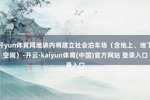 开yun体育网地块内将建立社会泊车场（含地上、地下空间）-开云·kaiyun体育(中国)官方网站 登录入口