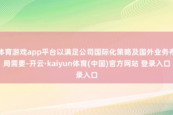 体育游戏app平台以满足公司国际化策略及国外业务布局需要-开云·kaiyun体育(中国)官方网站 登录入口