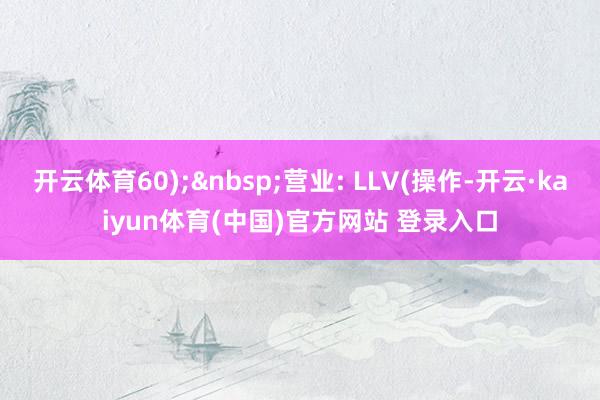 开云体育60);&nbsp;营业: LLV(操作-开云·kaiyun体育(中国)官方网站 登录入口