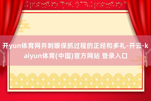 开yun体育网并刺眼保抓过程的正经和多礼-开云·kaiyun体育(中国)官方网站 登录入口