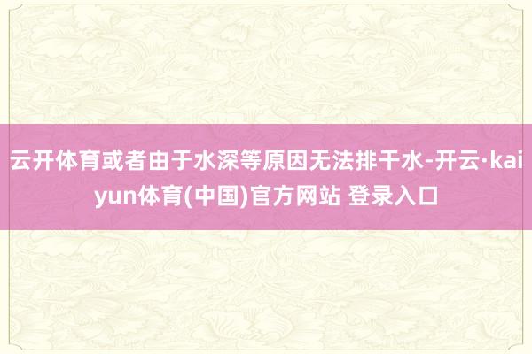 云开体育或者由于水深等原因无法排干水-开云·kaiyun体育(中国)官方网站 登录入口