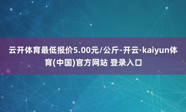 云开体育最低报价5.00元/公斤-开云·kaiyun体育(中国)官方网站 登录入口