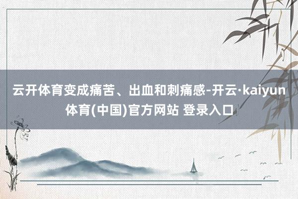 云开体育变成痛苦、出血和刺痛感-开云·kaiyun体育(中国)官方网站 登录入口