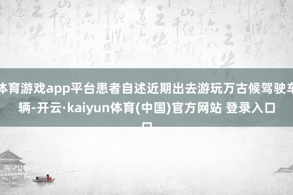 体育游戏app平台患者自述近期出去游玩万古候驾驶车辆-开云·kaiyun体育(中国)官方网站 登录入口