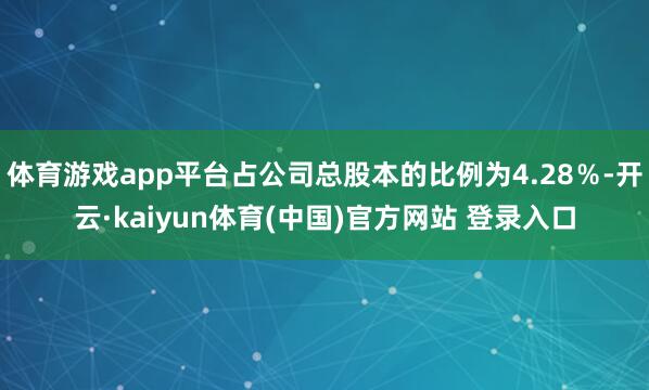 体育游戏app平台占公司总股本的比例为4.28％-开云·kaiyun体育(中国)官方网站 登录入口