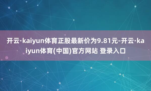 开云·kaiyun体育正股最新价为9.81元-开云·kaiyun体育(中国)官方网站 登录入口