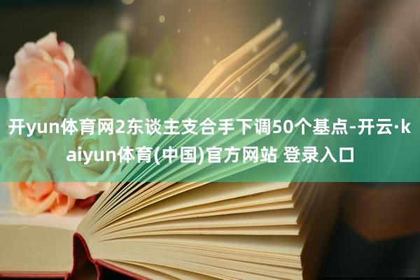 开yun体育网2东谈主支合手下调50个基点-开云·kaiyun体育(中国)官方网站 登录入口