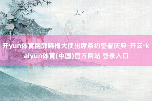 开yun体育网郭晓梅大使出席条约签署庆典-开云·kaiyun体育(中国)官方网站 登录入口