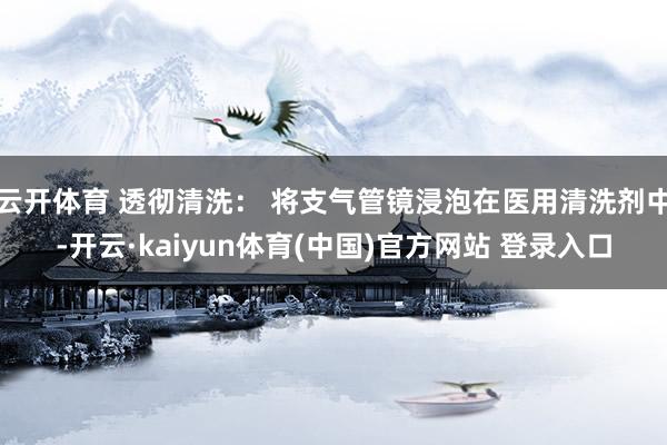 云开体育 透彻清洗： 将支气管镜浸泡在医用清洗剂中-开云·kaiyun体育(中国)官方网站 登录入口