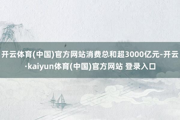 开云体育(中国)官方网站消费总和超3000亿元-开云·kaiyun体育(中国)官方网站 登录入口