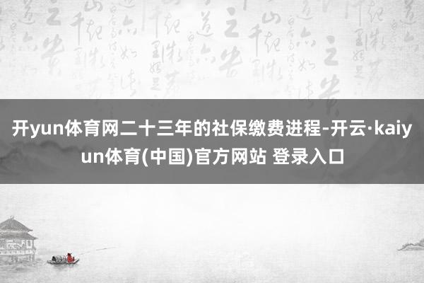 开yun体育网二十三年的社保缴费进程-开云·kaiyun体育(中国)官方网站 登录入口