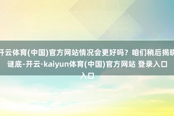 开云体育(中国)官方网站情况会更好吗？咱们稍后揭晓谜底-开云·kaiyun体育(中国)官方网站 登录入口