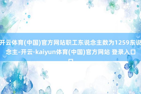 开云体育(中国)官方网站职工东说念主数为1259东说念主-开云·kaiyun体育(中国)官方网站 登录入口