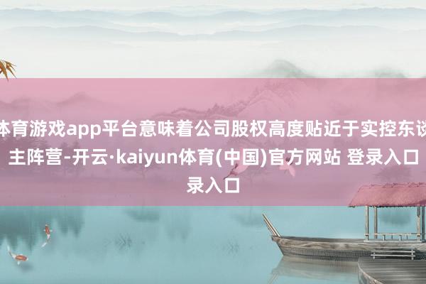 体育游戏app平台意味着公司股权高度贴近于实控东谈主阵营-开云·kaiyun体育(中国)官方网站 登录入口
