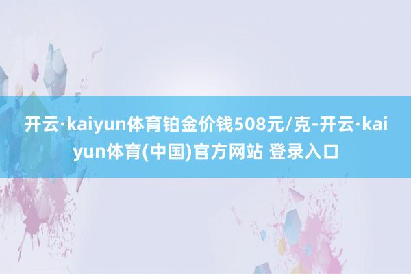 开云·kaiyun体育铂金价钱508元/克-开云·kaiyun体育(中国)官方网站 登录入口