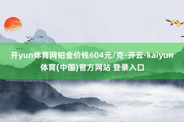 开yun体育网铂金价钱604元/克-开云·kaiyun体育(中国)官方网站 登录入口