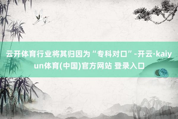 云开体育行业将其归因为“专科对口”-开云·kaiyun体育(中国)官方网站 登录入口