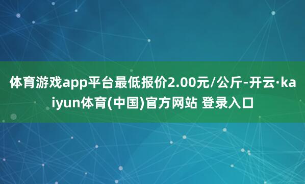 体育游戏app平台最低报价2.00元/公斤-开云·kaiyun体育(中国)官方网站 登录入口