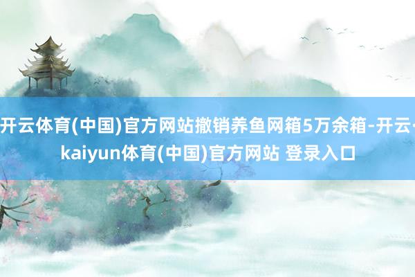 开云体育(中国)官方网站撤销养鱼网箱5万余箱-开云·kaiyun体育(中国)官方网站 登录入口