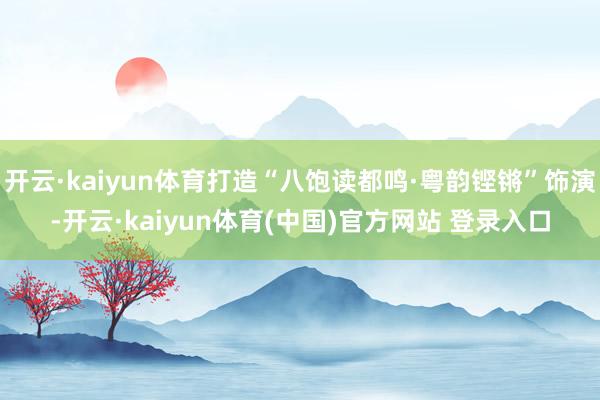 开云·kaiyun体育打造“八饱读都鸣·粤韵铿锵”饰演-开云·kaiyun体育(中国)官方网站 登录入口