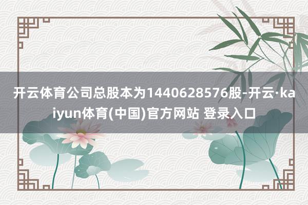 开云体育公司总股本为1440628576股-开云·kaiyun体育(中国)官方网站 登录入口