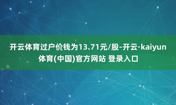 开云体育过户价钱为13.71元/股-开云·kaiyun体育(中国)官方网站 登录入口
