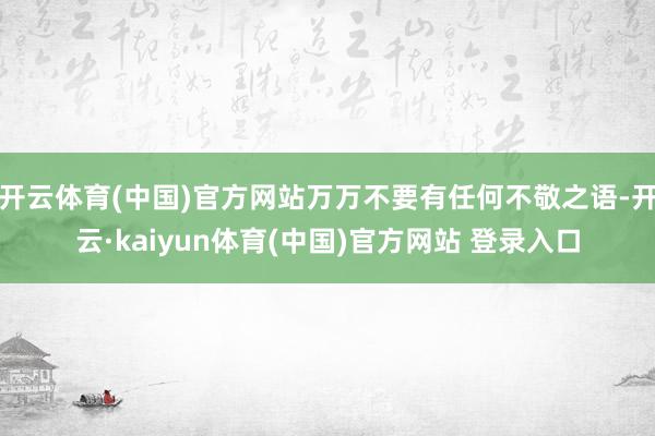 开云体育(中国)官方网站万万不要有任何不敬之语-开云·kaiyun体育(中国)官方网站 登录入口