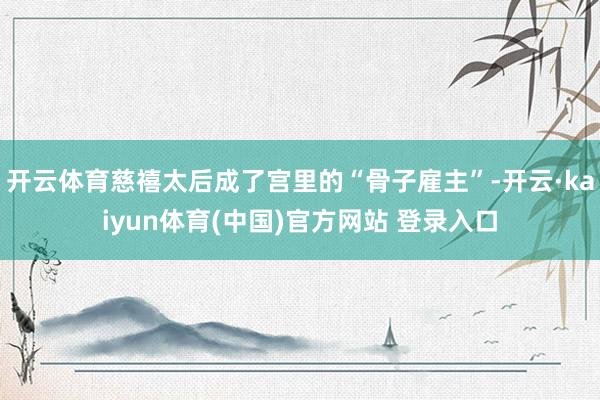 开云体育慈禧太后成了宫里的“骨子雇主”-开云·kaiyun体育(中国)官方网站 登录入口