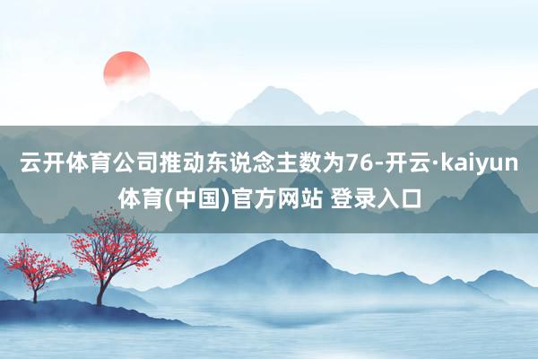 云开体育公司推动东说念主数为76-开云·kaiyun体育(中国)官方网站 登录入口