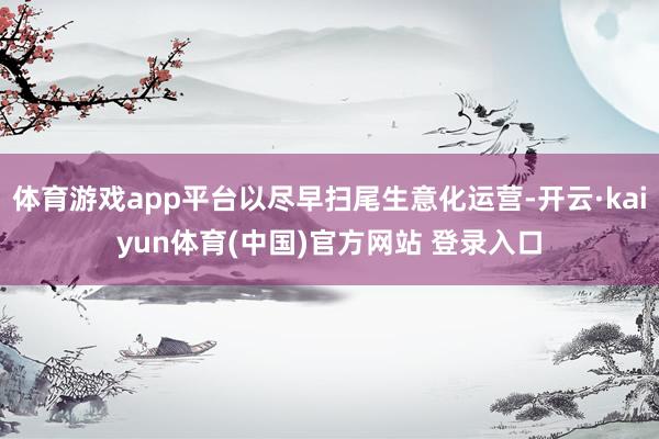 体育游戏app平台以尽早扫尾生意化运营-开云·kaiyun体育(中国)官方网站 登录入口